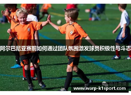 阿尔巴尼亚赛前如何通过团队氛围激发球员积极性与斗志