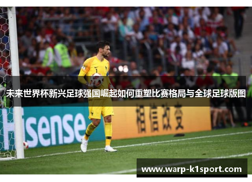 未来世界杯新兴足球强国崛起如何重塑比赛格局与全球足球版图