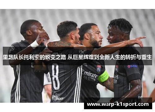 里昂队长托利索的蜕变之路 从巨星辉煌到全新人生的转折与重生