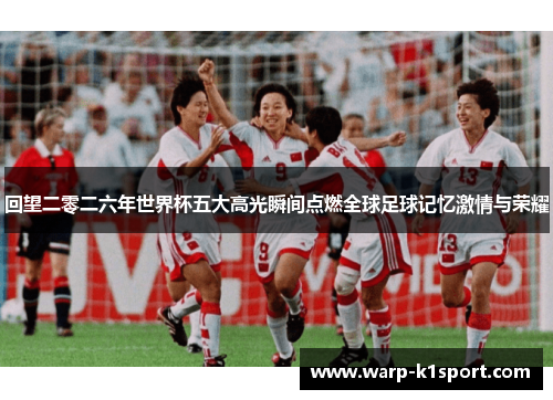 回望二零二六年世界杯五大高光瞬间点燃全球足球记忆激情与荣耀