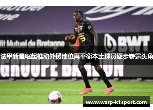 法甲新星崛起推动外援地位再平衡本土球员逐步崭露头角 法甲新星崛起推动外援地位再平衡本土球员逐步崭露头角