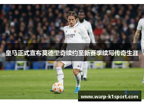 皇马正式宣布莫德里奇续约至新赛季续写传奇生涯